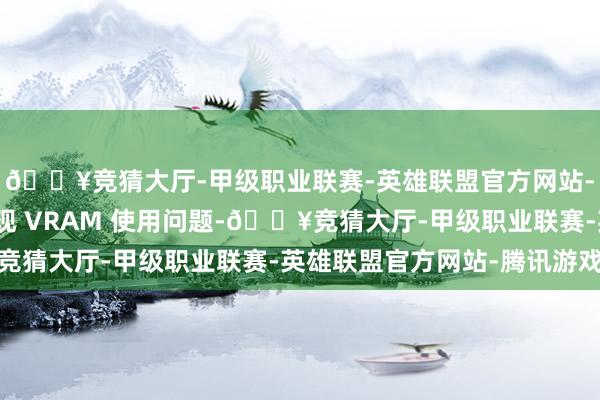 🔥竞猜大厅-甲级职业联赛-英雄联盟官方网站-腾讯游戏况且莫得出现 VRAM 使用问题-🔥竞猜大厅-甲级职业联赛-英雄联盟官方网站-腾讯游戏