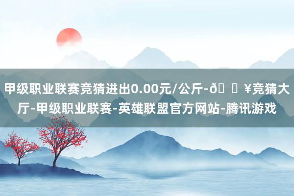 甲级职业联赛竞猜进出0.00元/公斤-🔥竞猜大厅-甲级职业联赛-英雄联盟官方网站-腾讯游戏