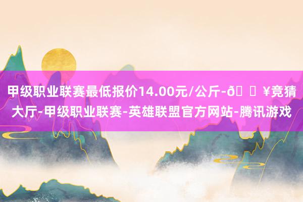甲级职业联赛最低报价14.00元/公斤-🔥竞猜大厅-甲级职业联赛-英雄联盟官方网站-腾讯游戏