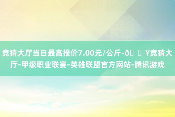 竞猜大厅当日最高报价7.00元/公斤-🔥竞猜大厅-甲级职业联赛-英雄联盟官方网站-腾讯游戏