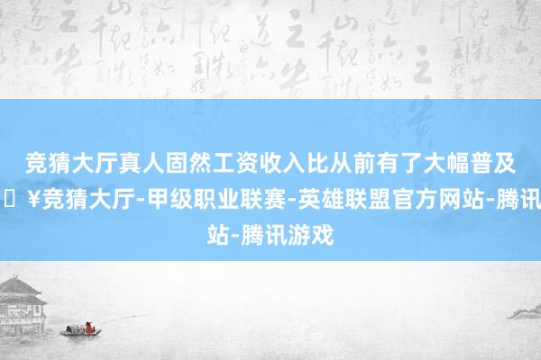 竞猜大厅真人固然工资收入比从前有了大幅普及-🔥竞猜大厅-甲级职业联赛-英雄联盟官方网站-腾讯游戏