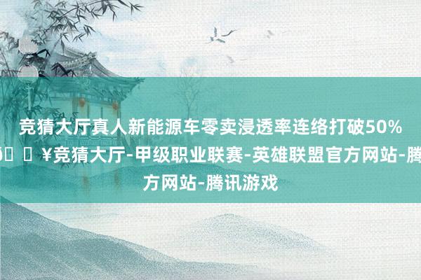 竞猜大厅真人新能源车零卖浸透率连络打破50% 大关-🔥竞猜大厅-甲级职业联赛-英雄联盟官方网站-腾讯游戏