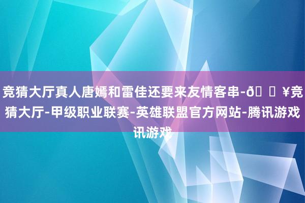 竞猜大厅真人唐嫣和雷佳还要来友情客串-🔥竞猜大厅-甲级职业联赛-英雄联盟官方网站-腾讯游戏