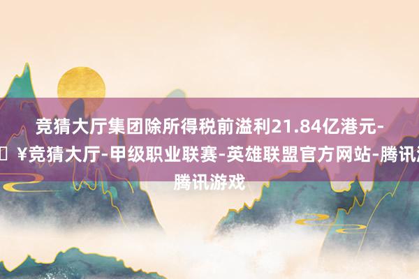 竞猜大厅集团除所得税前溢利21.84亿港元-🔥竞猜大厅-甲级职业联赛-英雄联盟官方网站-腾讯游戏