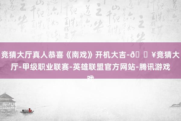 竞猜大厅真人恭喜《南戏》开机大吉-🔥竞猜大厅-甲级职业联赛-英雄联盟官方网站-腾讯游戏