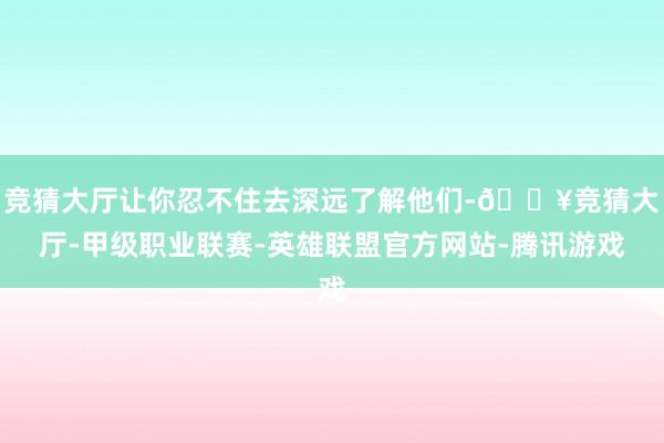 竞猜大厅让你忍不住去深远了解他们-🔥竞猜大厅-甲级职业联赛-英雄联盟官方网站-腾讯游戏