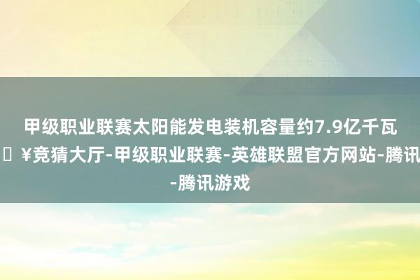 甲级职业联赛太阳能发电装机容量约7.9亿千瓦-🔥竞猜大厅-甲级职业联赛-英雄联盟官方网站-腾讯游戏