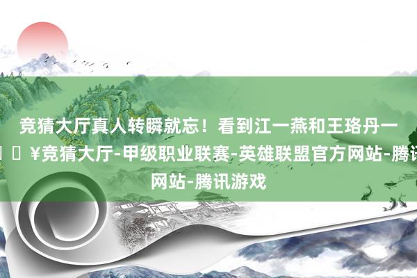 竞猜大厅真人转瞬就忘！看到江一燕和王珞丹一抱-🔥竞猜大厅-甲级职业联赛-英雄联盟官方网站-腾讯游戏