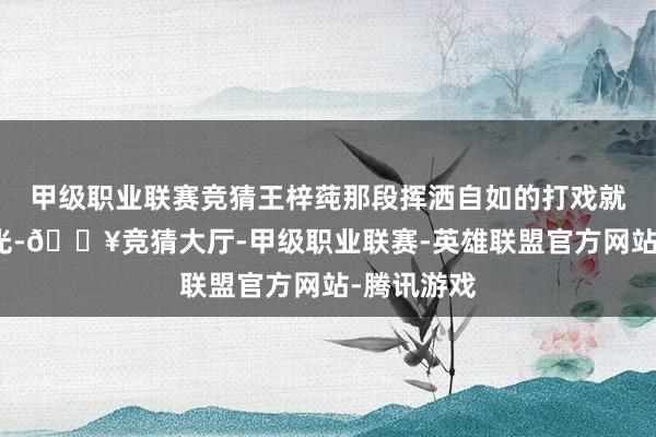 甲级职业联赛竞猜王梓莼那段挥洒自如的打戏就像一记耳光-🔥竞猜大厅-甲级职业联赛-英雄联盟官方网站-腾讯游戏