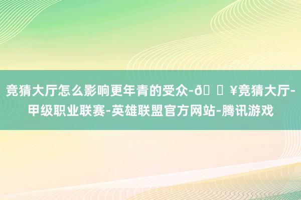 竞猜大厅怎么影响更年青的受众-🔥竞猜大厅-甲级职业联赛-英雄联盟官方网站-腾讯游戏