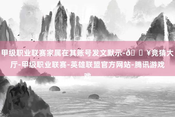 甲级职业联赛家属在其账号发文默示-🔥竞猜大厅-甲级职业联赛-英雄联盟官方网站-腾讯游戏