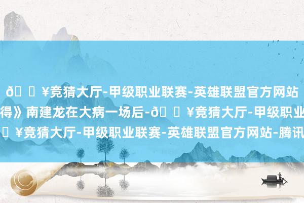 🔥竞猜大厅-甲级职业联赛-英雄联盟官方网站-腾讯游戏正如《小舍得》南建龙在大病一场后-🔥竞猜大厅-甲级职业联赛-英雄联盟官方网站-腾讯游戏