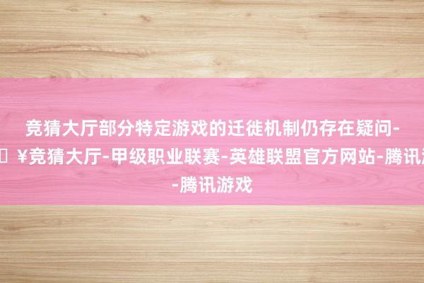 竞猜大厅部分特定游戏的迁徙机制仍存在疑问-🔥竞猜大厅-甲级职业联赛-英雄联盟官方网站-腾讯游戏