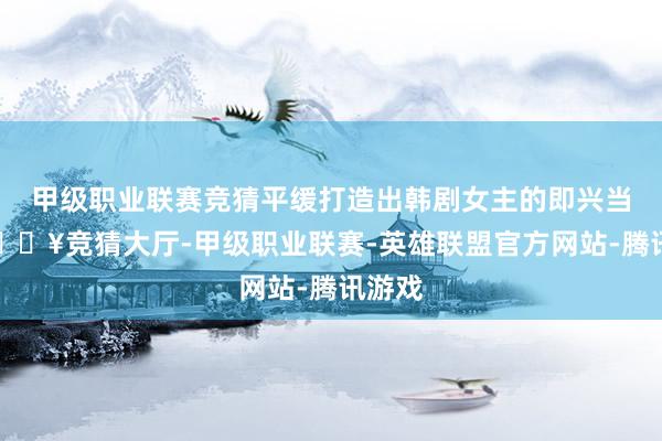 甲级职业联赛竞猜平缓打造出韩剧女主的即兴当然-🔥竞猜大厅-甲级职业联赛-英雄联盟官方网站-腾讯游戏