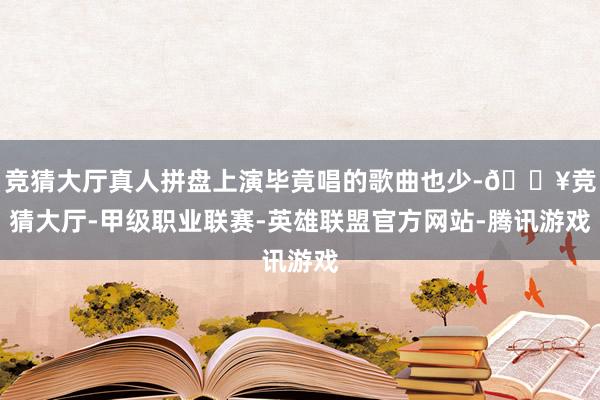 竞猜大厅真人拼盘上演毕竟唱的歌曲也少-🔥竞猜大厅-甲级职业联赛-英雄联盟官方网站-腾讯游戏